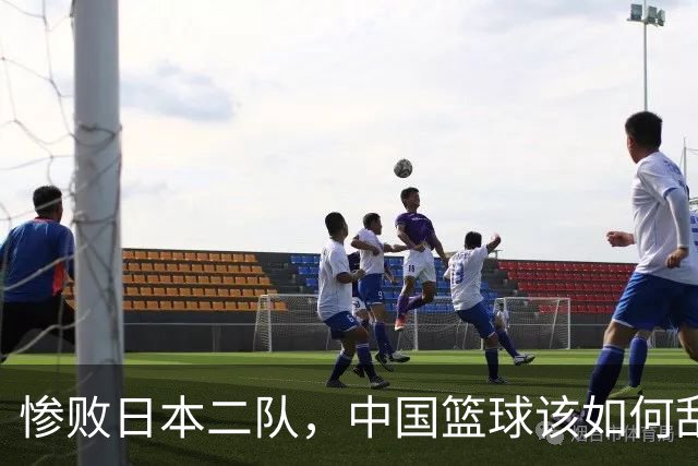 惨败日本二队，中国篮球该如何刮骨疗毒？