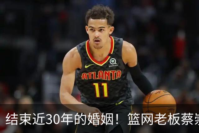 结束近30年的婚姻！篮网老板蔡崇信与妻子吴明华分手